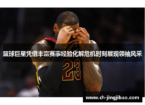 篮球巨星凭借丰富赛事经验化解危机时刻展现领袖风采