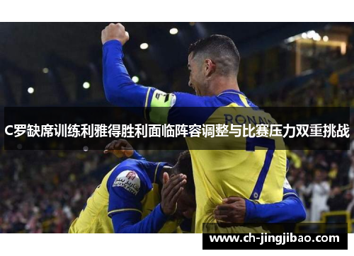 C罗缺席训练利雅得胜利面临阵容调整与比赛压力双重挑战
